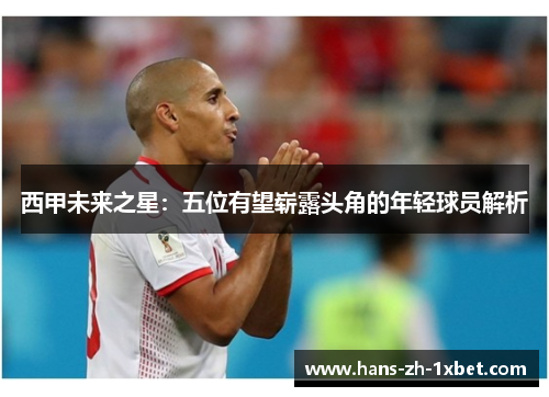 西甲未来之星:五位有望崭露头角的年轻球员解析 西甲未来之星:五位有望崭露头角的年轻球员解析