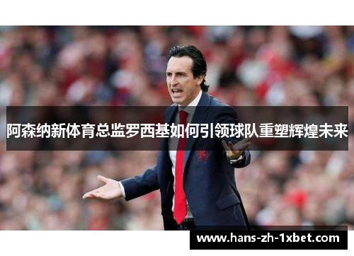 阿森纳新体育总监罗西基如何引领球队重塑辉煌未来 阿森纳新体育总监罗西基如何引领球队重塑辉煌未来